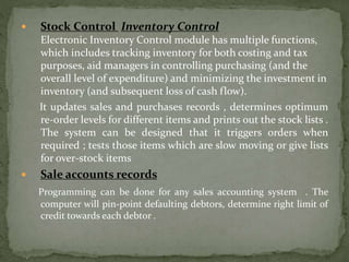  Stock Control Inventory Control
Electronic Inventory Control module has multiple functions,
which includes tracking inventory for both costing and tax
purposes, aid managers in controlling purchasing (and the
overall level of expenditure) and minimizing the investment in
inventory (and subsequent loss of cash flow).
It updates sales and purchases records , determines optimum
re-order levels for different items and prints out the stock lists .
The system can be designed that it triggers orders when
required ; tests those items which are slow moving or give lists
for over-stock items
 Sale accounts records
Programming can be done for any sales accounting system . The
computer will pin-point defaulting debtors, determine right limit of
credit towards each debtor .
 