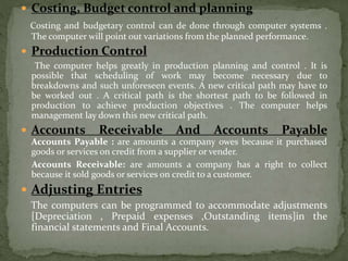  Costing, Budget control and planning
Costing and budgetary control can de done through computer systems .
The computer will point out variations from the planned performance.
 Production Control
The computer helps greatly in production planning and control . It is
possible that scheduling of work may become necessary due to
breakdowns and such unforeseen events. A new critical path may have to
be worked out . A critical path is the shortest path to be followed in
production to achieve production objectives . The computer helps
management lay down this new critical path.
 Accounts Receivable And Accounts Payable
Accounts Payable : are amounts a company owes because it purchased
goods or services on credit from a supplier or vender.
Accounts Receivable: are amounts a company has a right to collect
because it sold goods or services on credit to a customer.
 Adjusting Entries
The computers can be programmed to accommodate adjustments
[Depreciation , Prepaid expenses ,Outstanding items]in the
financial statements and Final Accounts.
 