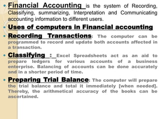  Financial Accounting is the system of Recording,
Classifying, summarizing, Interpretation and Communicating
accounting information to different users.
 Uses of computers in Financial accounting
 Recording Transactions: The computer can be
programmed to record and update both accounts affected in
a transaction.
 Classifying : Excel Spreadsheets act as an aid to
prepare ledgers for various accounts of a business
enterprise. Balancing of accounts can be done accurately
and in a shorter period of time.
 Preparing Trial Balance: The computer will prepare
the trial balance and total it immediately [when needed].
Thereby, the arithmetical accuracy of the books can be
ascertained.
 