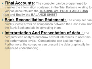 Final Accounts: The computer can be programmed to
transfer the information contained in the Trial Balance relating to
various accounts into the TRADING a/c, PROFIT AND LOSS
a/c and finally the BALANCE SHEET
 Bank Reconciliation Statement: The computer can
quickly locate errors on comparison between the Cash Book And
the Bank Book and aid in correcting them .
 Interpretation And Presentation of data : The
computer can analyze and draw several inferences to ascertain
the performance levels . Comparisons can also be made .
Furthermore, the computer can present the data graphically for
enhanced understanding .
 