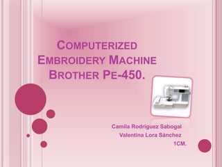 COMPUTERIZED
EMBROIDERY MACHINE
 BROTHER PE-450.


           Camila Rodríguez Sabogal
             Valentina Lora Sánchez
                                1CM.
 