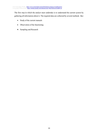 10
Visit researchgate Profile : https://www.researchgate.net/profile/Kamal-Acharya-15/publications
Visit google scholar profile: https://scholar.google.com/citations?user=9QoTDzIAAAAJ&hl=en
The first step in which the analyst must undertake is to understand the current system by
gathering all information about it. The required data are collected by several methods like:
 Study of the current manuals
 Observation of the functioning
 Sampling and Research
 