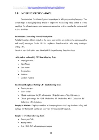 11
Visit researchgate Profile : https://www.researchgate.net/profile/Kamal-Acharya-15/publications
Visit google scholar profile: https://scholar.google.com/citations?user=9QoTDzIAAAAJ&hl=en
3.5.1 MODULE SPECIFICATION
Computerized Enrollment System is developed in VB programming language. This
system helps in managing salary details of employees by dividing entire system in to two
modules. Enrollment management system or accounting system can also be implemented
in java platform.
Enrollment Accounting Module description:
Admin Module: Admin module is the super user for this application who can add, delete
and modify employee details. Divide employees based on their cadre using employee
setting GUI.
Admin is provided with a user friendly GUI for performing these functions.
Add, delete and modify GUI has following fields
 Employee code
 First Name
 Last Name
 Designation
 Address
 Contact Number
Enrollment Employee Setting GUI has following fields
 Employee type
 Basic salary
 Check percentage for DA allowances, HRA allowances, WA Allowances,
 Check percentage for GPF Deduction, IT Deduction, GIS Deduction PF
deduction, LIC deduction.
Employee Module: Employee module is for employees for checking details of salary and
cuttings for that month and he can also view previous month’s details.
Employee GUI has following fields
 Employee Code
 Salary details
 DA, HRA, WA allowance percentages
 