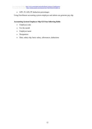 12
Visit researchgate Profile : https://www.researchgate.net/profile/Kamal-Acharya-15/publications
Visit google scholar profile: https://scholar.google.com/citations?user=9QoTDzIAAAAJ&hl=en
 GPF, IT, GIS, PF deduction percentages
Using Enrollment accounting system employee and admin can generate pay slip.
Accounting System Employee Slip GUI has following fields
 Employee code
 For the month
 Employee name
 Designation
 Date, salary slip, basic salary, allowances, deductions
 