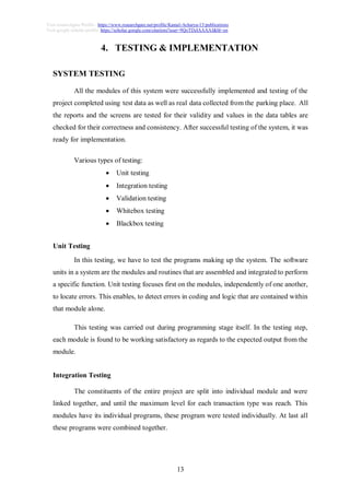 13
Visit researchgate Profile : https://www.researchgate.net/profile/Kamal-Acharya-15/publications
Visit google scholar profile: https://scholar.google.com/citations?user=9QoTDzIAAAAJ&hl=en
4. TESTING & IMPLEMENTATION
SYSTEM TESTING
All the modules of this system were successfully implemented and testing of the
project completed using test data as well as real data collected from the parking place. All
the reports and the screens are tested for their validity and values in the data tables are
checked for their correctness and consistency. After successful testing of the system, it was
ready for implementation.
Various types of testing:
 Unit testing
 Integration testing
 Validation testing
 Whitebox testing
 Blackbox testing
Unit Testing
In this testing, we have to test the programs making up the system. The software
units in a system are the modules and routines that are assembled and integrated to perform
a specific function. Unit testing focuses first on the modules, independently of one another,
to locate errors. This enables, to detect errors in coding and logic that are contained within
that module alone.
This testing was carried out during programming stage itself. In the testing step,
each module is found to be working satisfactory as regards to the expected output from the
module.
Integration Testing
The constituents of the entire project are split into individual module and were
linked together, and until the maximum level for each transaction type was reach. This
modules have its individual programs, these program were tested individually. At last all
these programs were combined together.
 