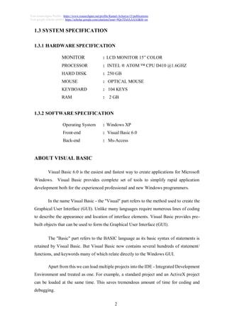 2
Visit researchgate Profile : https://www.researchgate.net/profile/Kamal-Acharya-15/publications
Visit google scholar profile: https://scholar.google.com/citations?user=9QoTDzIAAAAJ&hl=en
1.3 SYSTEM SPECIFICATION
1.3.1 HARDWARE SPECIFICATION
MONITOR : LCD MONITOR 15” COLOR
PROCESSOR : INTEL ® ATOM ™ CPU D410 @1.6GHZ
HARD DISK : 250 GB
MOUSE : OPTICAL MOUSE
KEYBOARD : 104 KEYS
RAM : 2 GB
1.3.2 SOFTWARE SPECIFICATION
Operating System : Windows XP
Front-end : Visual Basic 6.0
Back-end : Ms-Access
ABOUT VISUAL BASIC
Visual Basic 6.0 is the easiest and fastest way to create applications for Microsoft
Windows. Visual Basic provides complete set of tools to simplify rapid application
development both for the experienced professional and new Windows programmers.
In the name Visual Basic - the "Visual" part refers to the method used to create the
Graphical User Interface (GUI). Unlike many languages require numerous lines of coding
to describe the appearance and location of interface elements. Visual Basic provides pre-
built objects that can be used to form the Graphical User Interface (GUI).
The "Basic" part refers to the BASIC language as its basic syntax of statements is
retained by Visual Basic. But Visual Basic now contains several hundreds of statement/
functions, and keywords many of which relate directly to the Windows GUI.
Apart from this we can load multiple projects into the IDE - Integrated Development
Environment and treated as one. For example, a standard project and an ActiveX project
can be loaded at the same time. This saves tremendous amount of time for coding and
debugging.
 