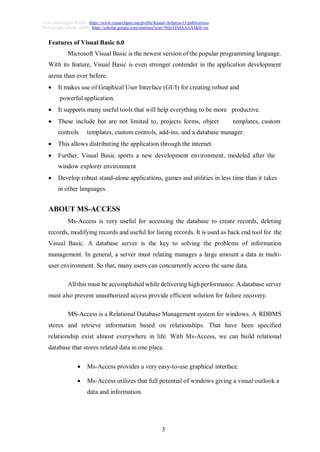3
Visit researchgate Profile : https://www.researchgate.net/profile/Kamal-Acharya-15/publications
Visit google scholar profile: https://scholar.google.com/citations?user=9QoTDzIAAAAJ&hl=en
Features of Visual Basic 6.0
Microsoft Visual Basic is the newest version of the popular programming language.
With its feature, Visual Basic is even stronger contender in the application development
arena than ever before.
 It makes use of Graphical User Interface (GUI) for creating robust and
powerful application.
 It supports many useful tools that will help everything to be more productive.
 These include but are not limited to, projects forms, object templates, custom
controls templates, custom controls, add-ins, and a database manager.
 This allows distributing the application through the internet.
 Further, Visual Basic sports a new development environment, modeled after the
window explorer environment
 Develop robust stand-alone applications, games and utilities in less time than it takes
in other languages.
ABOUT MS-ACCESS
Ms-Access is very useful for accessing the database to create records, deleting
records, modifying records and useful for listing records. It is used as back end tool for the
Visual Basic. A database server is the key to solving the problems of information
management. In general, a server must relating manages a large amount a data in multi-
user environment. So that, many users can concurrently access the same data.
All this must be accomplished while delivering high performance. A database server
must also prevent unauthorized access provide efficient solution for failure recovery.
MS-Access is a Relational Database Management system for windows. A RDBMS
stores and retrieve information based on relationships. That have been specified
relationship exist almost everywhere in life. With Ms-Access, we can build relational
database that stores related data in one place.
 Ms-Access provides a very easy-to-use graphical interface.
 Ms-Access utilizes that full potential of windows giving a visual outlook a
data and information.
 