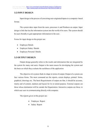 8
Visit researchgate Profile : https://www.researchgate.net/profile/Kamal-Acharya-15/publications
Visit google scholar profile: https://scholar.google.com/citations?user=9QoTDzIAAAAJ&hl=en
3.2 INPUT DESIGN
Input design is the process of converting user-originated inputs to a computer- based
format.
The system takes input from the users, processes it and Produces an output. Input
design is link that ties the information system into the world of its users. The system should
be users friendly to gain appropriate information to the user.
Forms for input design in this project are:
 Employee Details
 Employee Salary Details
 Employee Personal Details
3.3 OUTPUT DESIGN
Output design generally refers to the results and information that are integrated by
the system for many end users. Output is the main reason for developing the system and
the basis on which they evaluate the usefulness of the application
The objective of a system finds its shape in terms of output; Output of a system can
face various forms. The most command are the reports, screen displays, printed forms,
graphical, drawings etc. The basis Requirements of output are that, it should be accurate,
timely and of content, medium and layout for its in tented purpose. External outputs are
those whose destination will be outside the Organization. Interactive outputs are those, in
which user uses in communicating directly with computer.
The reports given in this project are:
 Employee Report
 Salary Report
 