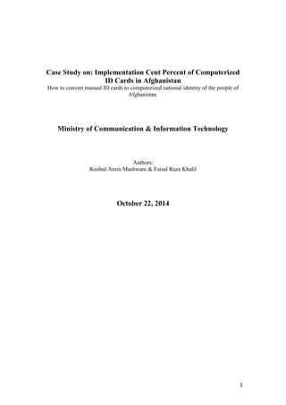 1 
Case Study on: Implementation Cent Percent of Computerized 
ID Cards in Afghanistan 
How to convert manual ID cards to computerized national identity of the people of 
Afghanistan. 
Ministry of Communication & Information Technology 
Authors: 
Roohul Amin Mashwani & Faisal Raza Khalil 
October 22, 2014 
 