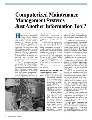 8 Manufacturing Insight
H
istorically, Computerized
Maintenance Management
System (CMMS) programs
were developed with limited features
and functions, operated under a
minority of operating systems,
required little to no integration with
existing systems, and were reason-
ably priced. The list of software ben-
efits was almost magical: increased
equipment uptime and utilization,
enhanced preventive maintenance
programs, improved MRO inventory
control, increased maintenance pro-
ductivity and efficiency, and
increased service levels to customers,
to name a few.
Today’s CMMS programs have
an expanded list of benefits, have
become extremely complex and fea-
ture robust, operate under the major-
ity of operating systems, require
more integration and, of course, the
costs have escalated proportionately.
And the claims of benefit were no
more true yesterday than they are
ComputerizedMaintenance
Management Systems —
JustAnotherInformationTool?
system benefits, establishing enter-
prisewide support, ensuring thorough
implementation, and providing train-
ing.
User buy-in: Proper “buy in” is
particularly important if no CMMS
existed in the first place. The organi-
zation may feel it needs to move
away from a manual system and
automate the process. The greatest
hurdle to overcome is cultural: Many
of the folks involved in the program’s
use may have emotional resistance to
the program for various reasons.
Some may have no computer skills.
Others may be so resistant to change
itself that they will undermine the
benefits by continually talking down
the program. The list is endless. The
fact remains that there will always be
some people who will constantly
fight change.
There is also a possibility the
product was selected without input
from the true system users. All too
often, the software has been “sold” to
the end user, with the seller essen-
tially dictating the users’ needs.
Instead, the users should be specify-
ing the system’s requirements
through a functional specification or
some form of needs analysis. There
should be an immense level of
involvement and perspective in the
software selection phase.
All in all, the aspect of buy-in has
all the social and psychological
impediments one can imagine. It is
often deemed the most difficult and
critical step toward exploiting the
system’s benefits.
Clearly defined expectations of
system benefits: As mentioned ear-
lier, most systems today have become
extremely feature rich. Along with
those added features comes the sales
pitch that using specific features will
today for one simple reason—the
software doesn’t call the shots. In
short, the software serves one pri-
mary purpose—acting as a host for
data.
In some cases the maintenance
tool whose goal was to help the work
force has instead become a hin-
drance, driven by the magnitude of
complex functions and capabilities.
Recent studies estimate that organiza-
tions use only 9 percent of the func-
tions of their CMMS. The immediate
question is “Why is usage of program
functions so low?” Another striking
fact is that 45 to 50 percent of all
CMMS programs fail in the first year
of life. Why is the failure rate so
high?
Let’s take a deeper look at these
two questions.
WHY IS USAGE SO LOW AND THE
FAILURE RATE SO HIGH?
One might initially assume that
the low level of usage is because the
software was the wrong
tool, but we don’t want
to jump to that conclu-
sion as many of us have
spent $50,000 to
$75,000 for software
and support, and another
$25,000 to $50,000 on
implementation costs.
With the assump-
tion that we have the
right software, what rea-
sons could be behind
low system usage? The
answer often lies in the
fact that the following
issues aren’t properly
addressed: obtaining
buy-in from users,
developing clearly
defined expectations of
 