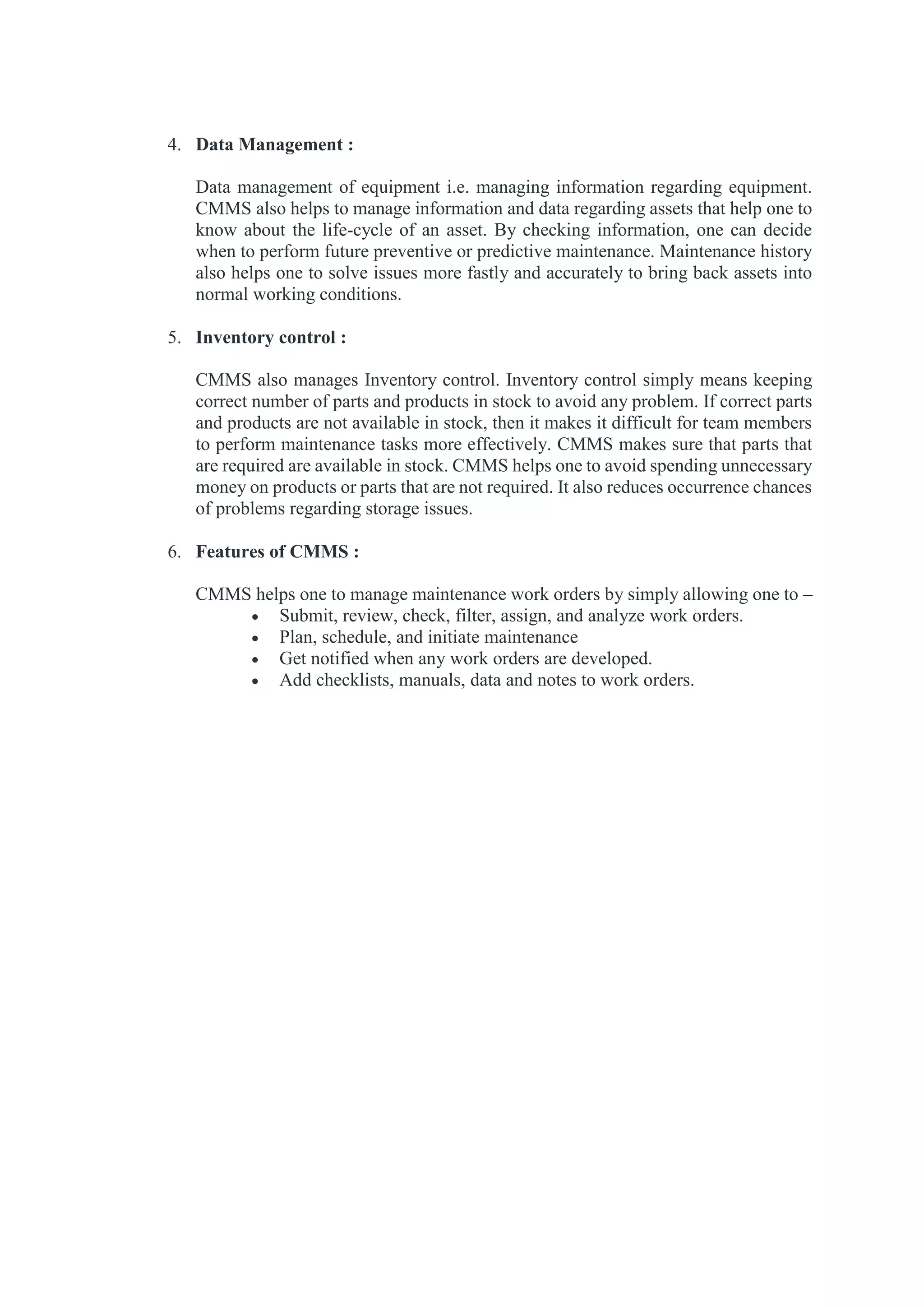 4. Data Management :
Data management of equipment i.e. managing information regarding equipment.
CMMS also helps to manage information and data regarding assets that help one to
know about the life-cycle of an asset. By checking information, one can decide
when to perform future preventive or predictive maintenance. Maintenance history
also helps one to solve issues more fastly and accurately to bring back assets into
normal working conditions.
5. Inventory control :
CMMS also manages Inventory control. Inventory control simply means keeping
correct number of parts and products in stock to avoid any problem. If correct parts
and products are not available in stock, then it makes it difficult for team members
to perform maintenance tasks more effectively. CMMS makes sure that parts that
are required are available in stock. CMMS helps one to avoid spending unnecessary
money on products or parts that are not required. It also reduces occurrence chances
of problems regarding storage issues.
6. Features of CMMS :
CMMS helps one to manage maintenance work orders by simply allowing one to –
 Submit, review, check, filter, assign, and analyze work orders.
 Plan, schedule, and initiate maintenance
 Get notified when any work orders are developed.
 Add checklists, manuals, data and notes to work orders.
 