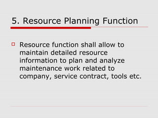 5. Resource Planning Function
 Resource function shall allow to
maintain detailed resource
information to plan and analyze
maintenance work related to
company, service contract, tools etc.
 