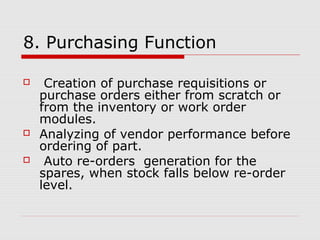 8. Purchasing Function
 Creation of purchase requisitions or
purchase orders either from scratch or
from the inventory or work order
modules.
 Analyzing of vendor performance before
ordering of part.
 Auto re-orders generation for the
spares, when stock falls below re-order
level.
 
