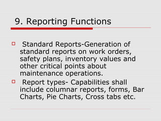 9. Reporting Functions
 Standard Reports-Generation of
standard reports on work orders,
safety plans, inventory values and
other critical points about
maintenance operations.
 Report types- Capabilities shall
include columnar reports, forms, Bar
Charts, Pie Charts, Cross tabs etc.
 