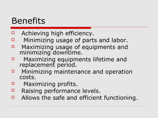 Benefits
 Achieving high efficiency.
 Minimizing usage of parts and labor.
 Maximizing usage of equipments and
minimizing downtime.
 Maximizing equipments lifetime and
replacement period.
 Minimizing maintenance and operation
costs.
 Maximizing profits.
 Raising performance levels.
 Allows the safe and efficient functioning.
 