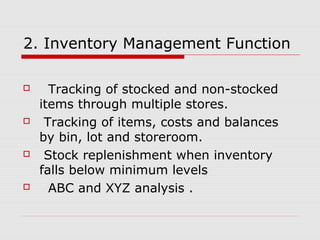 2. Inventory Management Function
 Tracking of stocked and non-stocked
items through multiple stores.
 Tracking of items, costs and balances
by bin, lot and storeroom.
 Stock replenishment when inventory
falls below minimum levels
 ABC and XYZ analysis .
 