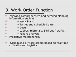 3. Work Order Function
 Viewing comprehensive and detailed planning
information such as
 • Work Plans
 • Target and scheduled date
 • Costs
 • Labour, materials, Skill set / crafts,
 • Failure analysis
 Predictive maintenance.
 Scheduling of work orders based on real time
criticality and logistics.
 