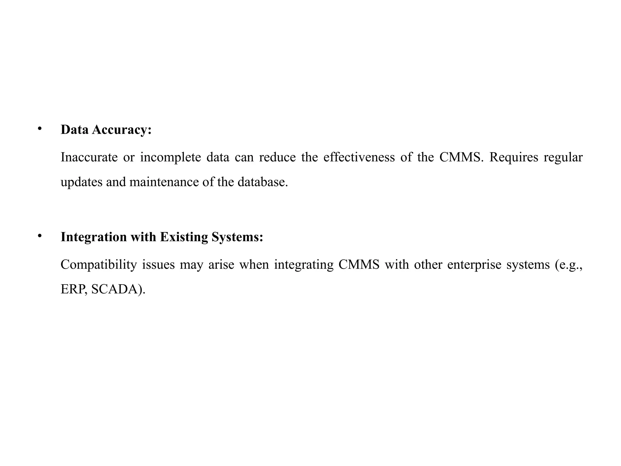 • Data Accuracy:
Inaccurate or incomplete data can reduce the effectiveness of the CMMS. Requires regular
updates and maintenance of the database.
• Integration with Existing Systems:
Compatibility issues may arise when integrating CMMS with other enterprise systems (e.g.,
ERP, SCADA).
 