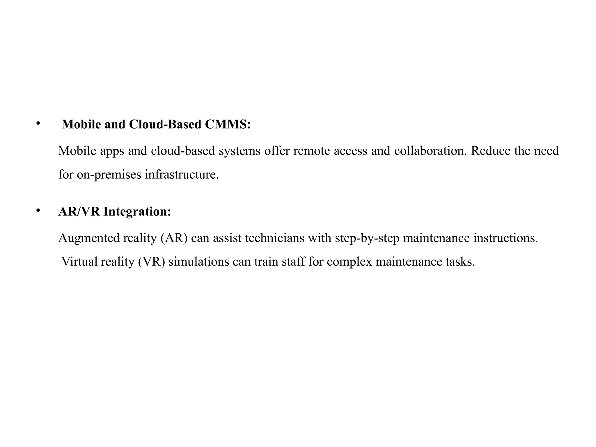 • Mobile and Cloud-Based CMMS:
Mobile apps and cloud-based systems offer remote access and collaboration. Reduce the need
for on-premises infrastructure.
• AR/VR Integration:
Augmented reality (AR) can assist technicians with step-by-step maintenance instructions.
Virtual reality (VR) simulations can train staff for complex maintenance tasks.
 