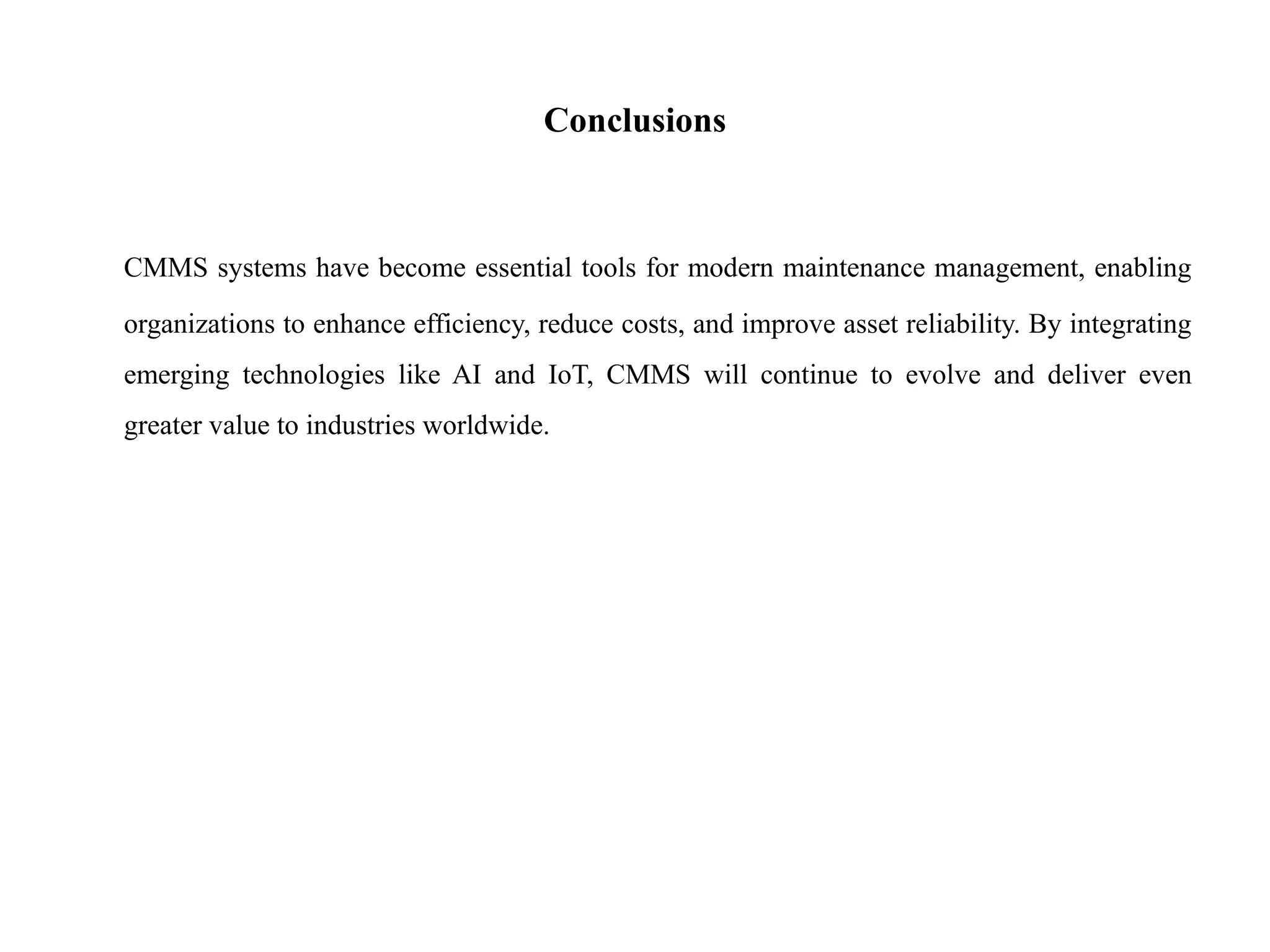 Conclusions
CMMS systems have become essential tools for modern maintenance management, enabling
organizations to enhance efficiency, reduce costs, and improve asset reliability. By integrating
emerging technologies like AI and IoT, CMMS will continue to evolve and deliver even
greater value to industries worldwide.
 