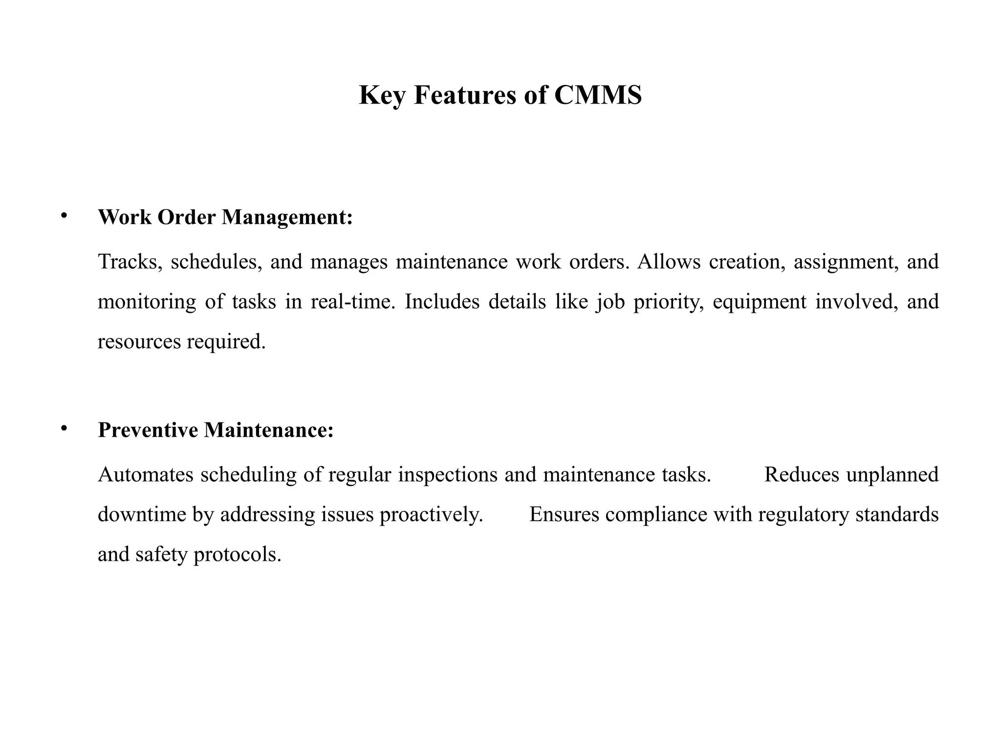 Key Features of CMMS
• Work Order Management:
Tracks, schedules, and manages maintenance work orders. Allows creation, assignment, and
monitoring of tasks in real-time. Includes details like job priority, equipment involved, and
resources required.
• Preventive Maintenance:
Automates scheduling of regular inspections and maintenance tasks. Reduces unplanned
downtime by addressing issues proactively. Ensures compliance with regulatory standards
and safety protocols.
 