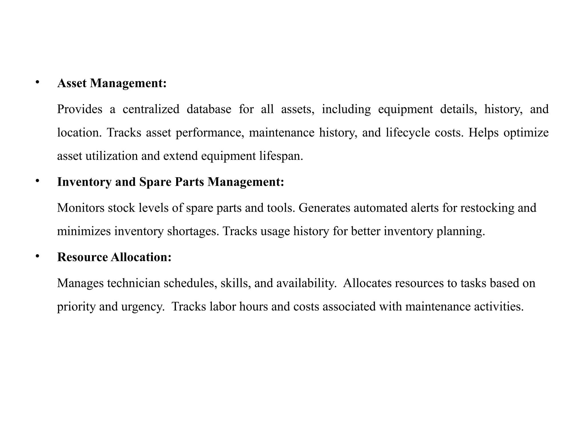 • Asset Management:
Provides a centralized database for all assets, including equipment details, history, and
location. Tracks asset performance, maintenance history, and lifecycle costs. Helps optimize
asset utilization and extend equipment lifespan.
• Inventory and Spare Parts Management:
Monitors stock levels of spare parts and tools. Generates automated alerts for restocking and
minimizes inventory shortages. Tracks usage history for better inventory planning.
• Resource Allocation:
Manages technician schedules, skills, and availability. Allocates resources to tasks based on
priority and urgency. Tracks labor hours and costs associated with maintenance activities.
 