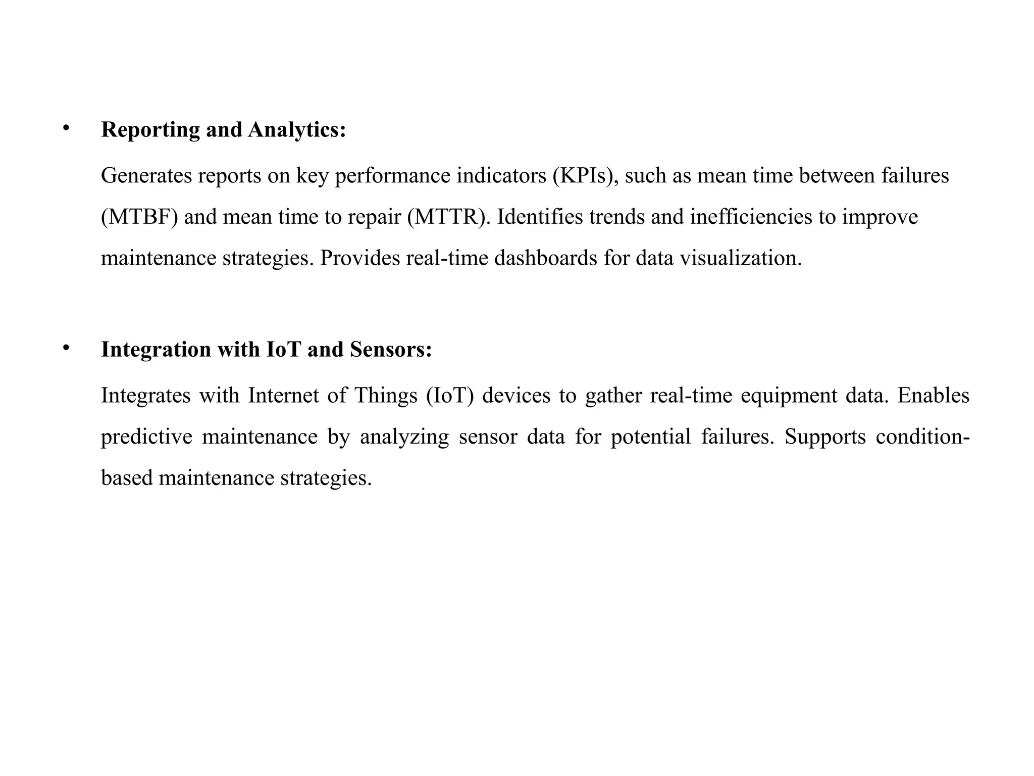 • Reporting and Analytics:
Generates reports on key performance indicators (KPIs), such as mean time between failures
(MTBF) and mean time to repair (MTTR). Identifies trends and inefficiencies to improve
maintenance strategies. Provides real-time dashboards for data visualization.
• Integration with IoT and Sensors:
Integrates with Internet of Things (IoT) devices to gather real-time equipment data. Enables
predictive maintenance by analyzing sensor data for potential failures. Supports condition-
based maintenance strategies.
 