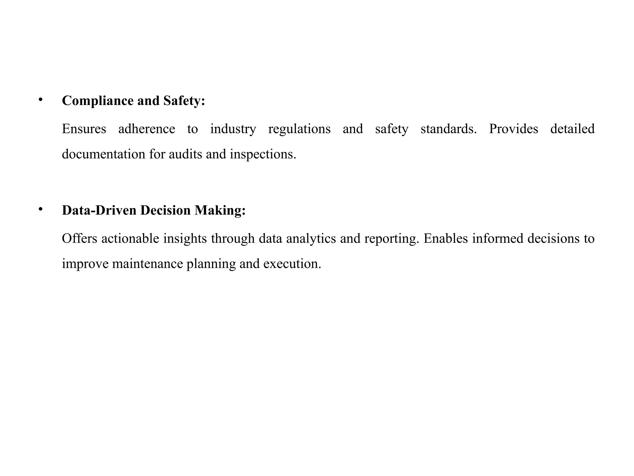 • Compliance and Safety:
Ensures adherence to industry regulations and safety standards. Provides detailed
documentation for audits and inspections.
• Data-Driven Decision Making:
Offers actionable insights through data analytics and reporting. Enables informed decisions to
improve maintenance planning and execution.
 
