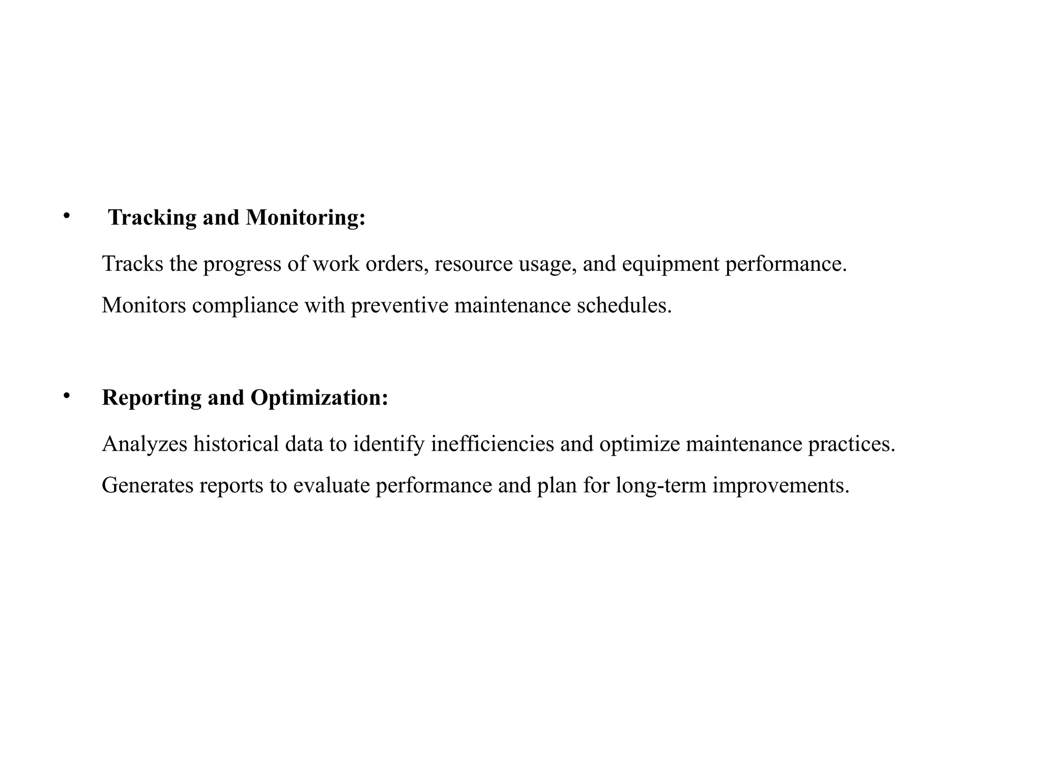 • Tracking and Monitoring:
Tracks the progress of work orders, resource usage, and equipment performance.
Monitors compliance with preventive maintenance schedules.
• Reporting and Optimization:
Analyzes historical data to identify inefficiencies and optimize maintenance practices.
Generates reports to evaluate performance and plan for long-term improvements.
 