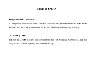 Future of CMMS
• Integration with Generative AI:
AI can predict maintenance needs, optimize schedules, and generate automated work orders.
Provides intelligent recommendations for resource allocation and inventory planning.
• IoT and Big Data:
IoT-enabled CMMS systems will use real-time data for predictive maintenance. Big data
analytics will enhance reporting and decision-making.
 