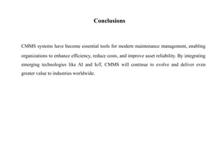 Conclusions
CMMS systems have become essential tools for modern maintenance management, enabling
organizations to enhance efficiency, reduce costs, and improve asset reliability. By integrating
emerging technologies like AI and IoT, CMMS will continue to evolve and deliver even
greater value to industries worldwide.
 