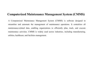 Computerized Maintenance Management System (CMMS)
A Computerized Maintenance Management System (CMMS) is software designed to
streamline and automate the management of maintenance operations. It centralizes all
maintenance-related data, enabling organizations to efficiently plan, track, and execute
maintenance activities. CMMS is widely used across industries, including manufacturing,
utilities, healthcare, and facilities management.
 