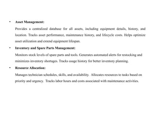 • Asset Management:
Provides a centralized database for all assets, including equipment details, history, and
location. Tracks asset performance, maintenance history, and lifecycle costs. Helps optimize
asset utilization and extend equipment lifespan.
• Inventory and Spare Parts Management:
Monitors stock levels of spare parts and tools. Generates automated alerts for restocking and
minimizes inventory shortages. Tracks usage history for better inventory planning.
• Resource Allocation:
Manages technician schedules, skills, and availability. Allocates resources to tasks based on
priority and urgency. Tracks labor hours and costs associated with maintenance activities.
 