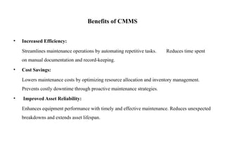 Benefits of CMMS
• Increased Efficiency:
Streamlines maintenance operations by automating repetitive tasks. Reduces time spent
on manual documentation and record-keeping.
• Cost Savings:
Lowers maintenance costs by optimizing resource allocation and inventory management.
Prevents costly downtime through proactive maintenance strategies.
• Improved Asset Reliability:
Enhances equipment performance with timely and effective maintenance. Reduces unexpected
breakdowns and extends asset lifespan.
 