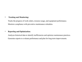 • Tracking and Monitoring:
Tracks the progress of work orders, resource usage, and equipment performance.
Monitors compliance with preventive maintenance schedules.
• Reporting and Optimization:
Analyzes historical data to identify inefficiencies and optimize maintenance practices.
Generates reports to evaluate performance and plan for long-term improvements.
 