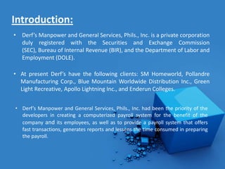 Introduction:
• Derf’s Manpower and General Services, Phils., Inc. is a private corporation
  duly registered with the Securities and Exchange Commission
  (SEC), Bureau of Internal Revenue (BIR), and the Department of Labor and
  Employment (DOLE).

• At present Derf’s have the following clients: SM Homeworld, Pollandre
  Manufacturing Corp., Blue Mountain Worldwide Distribution Inc., Green
  Light Recreative, Apollo Lightning Inc., and Enderun Colleges.


• Derf’s Manpower and General Services, Phils., Inc. had been the priority of the
  developers in creating a computerized payroll system for the benefit of the
  company and its employees, as well as to provide a payroll system that offers
  fast transactions, generates reports and lessens the time consumed in preparing
  the payroll.
 