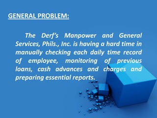 GENERAL PROBLEM:

    The Derf’s Manpower and General
 Services, Phils., Inc. is having a hard time in
 manually checking each daily time record
 of employee, monitoring of previous
 loans, cash advances and charges and
 preparing essential reports.
 