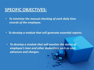 SPECIFIC OBJECTIVES:
• To minimize the manual checking of each daily time
  records of the employee.


• To develop a module that will generate essential reports.


• To develop a module that will monitor the status of
  employee’s loan and other deductions such as cash
  advances and charges.
 