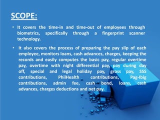 SCOPE:
• It covers the time-in and time-out of employees through
  biometrics, specifically through a fingerprint scanner
  technology.
• It also covers the process of preparing the pay slip of each
  employee, monitors loans, cash advances, charges, keeping the
  records and easily computes the basic pay, regular overtime
  pay, overtime with night differential pay, pay during day
  off, special and legal holiday pay, gross pay, SSS
  contributions,     PhilHealth     contributions,     Pag-Ibig
  contributions, admin fee, cash bond, loans, cash
  advances, charges deductions and net pay.
 