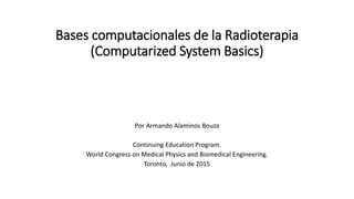 Bases computacionales de la Radioterapia
(Computarized System Basics)
Por Armando Alaminos Bouza
Continuing Education Program.
World Congress on Medical Physics and Biomedical Engineering.
Toronto, Junio de 2015
 