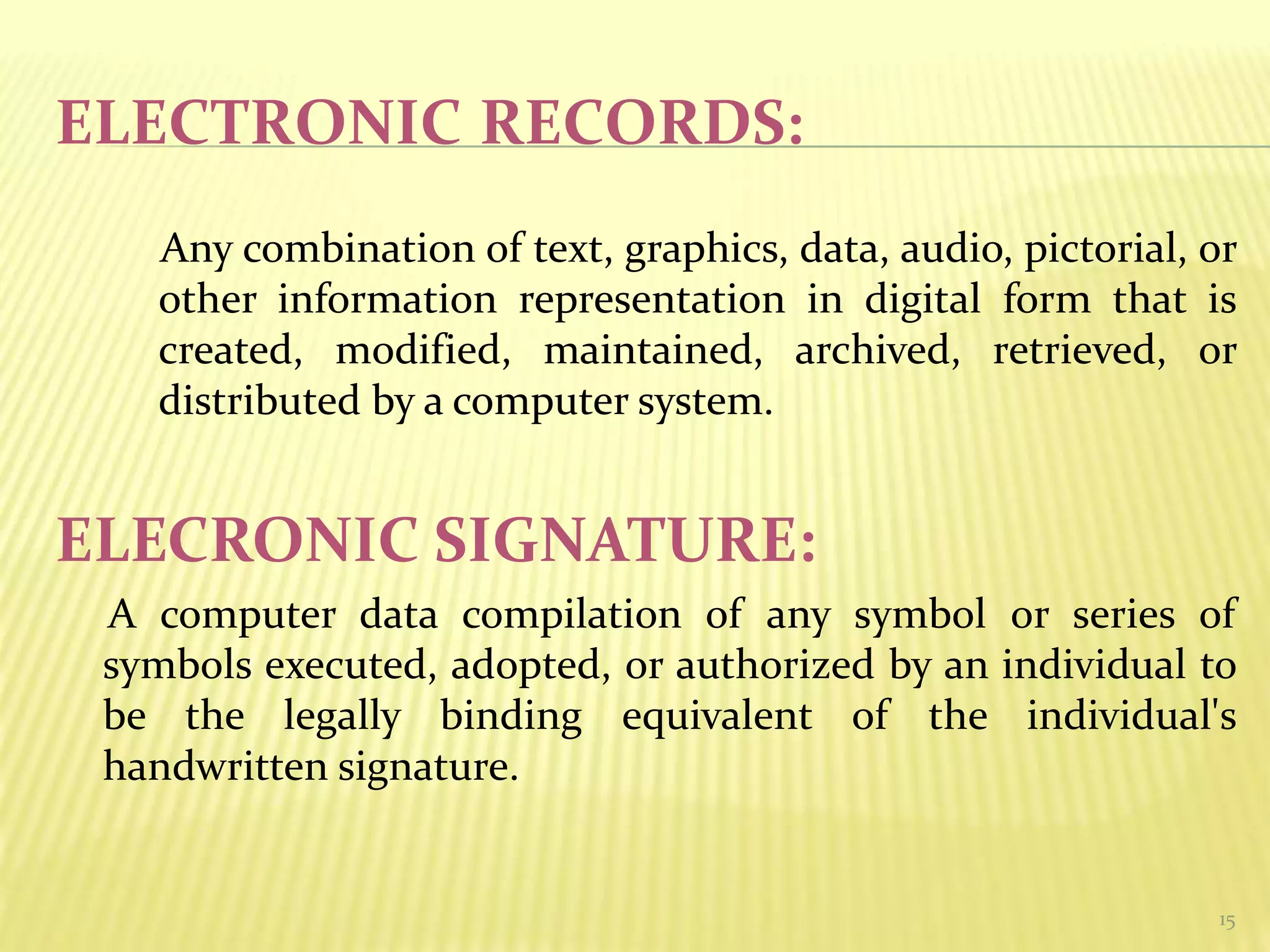 ELECTRONIC RECORDS:
Any combination of text, graphics, data, audio, pictorial, or
other information representation in digital form that is
created, modified, maintained, archived, retrieved, or
distributed by a computer system.
ELECRONIC SIGNATURE:
A computer data compilation of any symbol or series of
symbols executed, adopted, or authorized by an individual to
be the legally binding equivalent of the individual's
handwritten signature.
15
 
