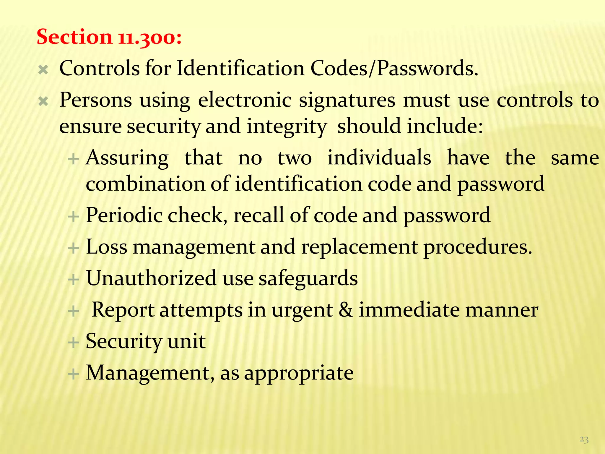 23
Section 11.300:
 Controls for Identification Codes/Passwords.
 Persons using electronic signatures must use controls to
ensure security and integrity should include:
 Assuring that no two individuals have the same
combination of identification code and password
 Periodic check, recall of code and password
 Loss management and replacement procedures.
 Unauthorized use safeguards
 Report attempts in urgent & immediate manner
 Security unit
 Management, as appropriate
 