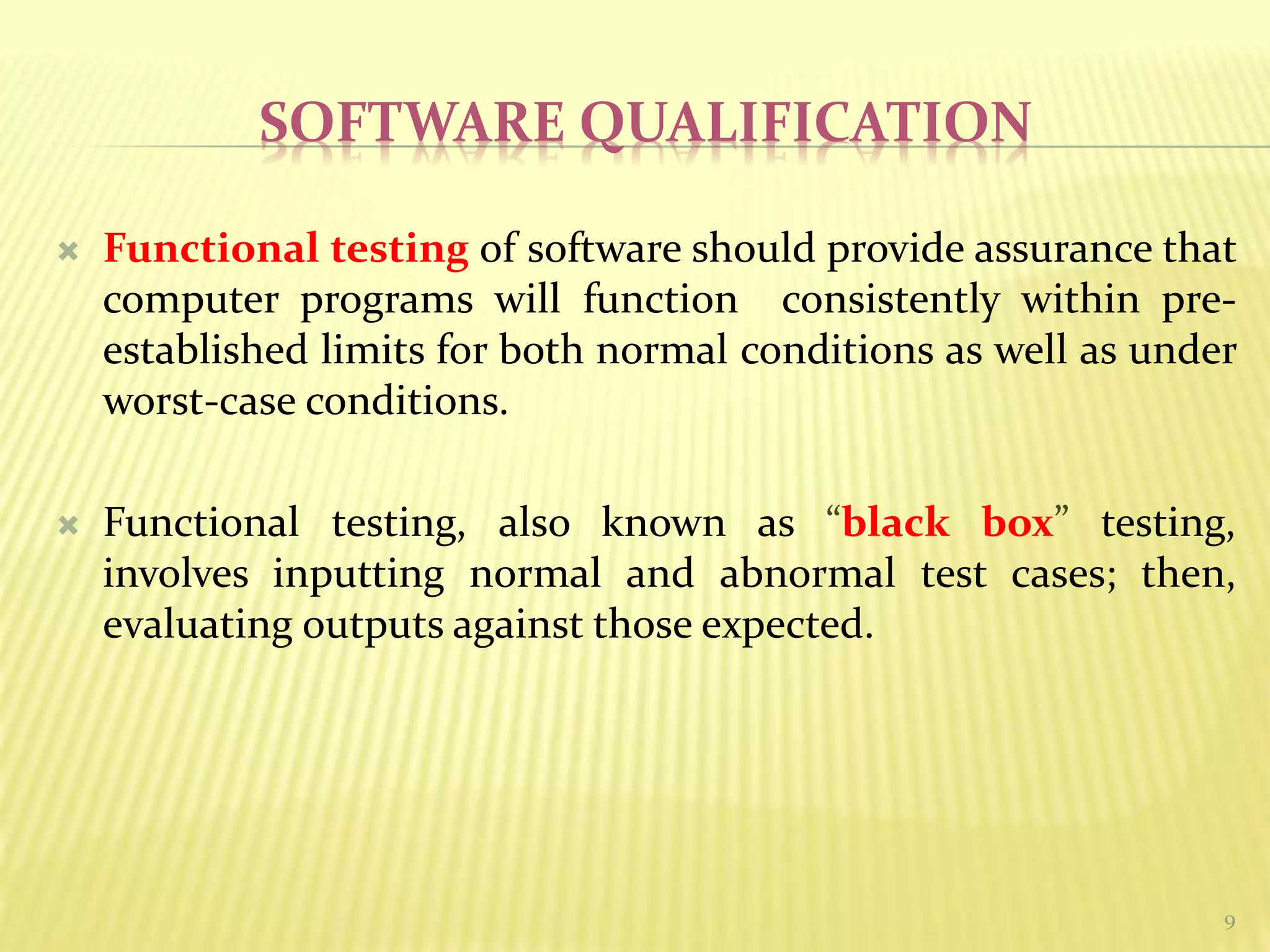 SOFTWARE QUALIFICATION
 Functional testing of software should provide assurance that
computer programs will function consistently within pre-
established limits for both normal conditions as well as under
worst-case conditions.
 Functional testing, also known as “black box” testing,
involves inputting normal and abnormal test cases; then,
evaluating outputs against those expected.
9
 