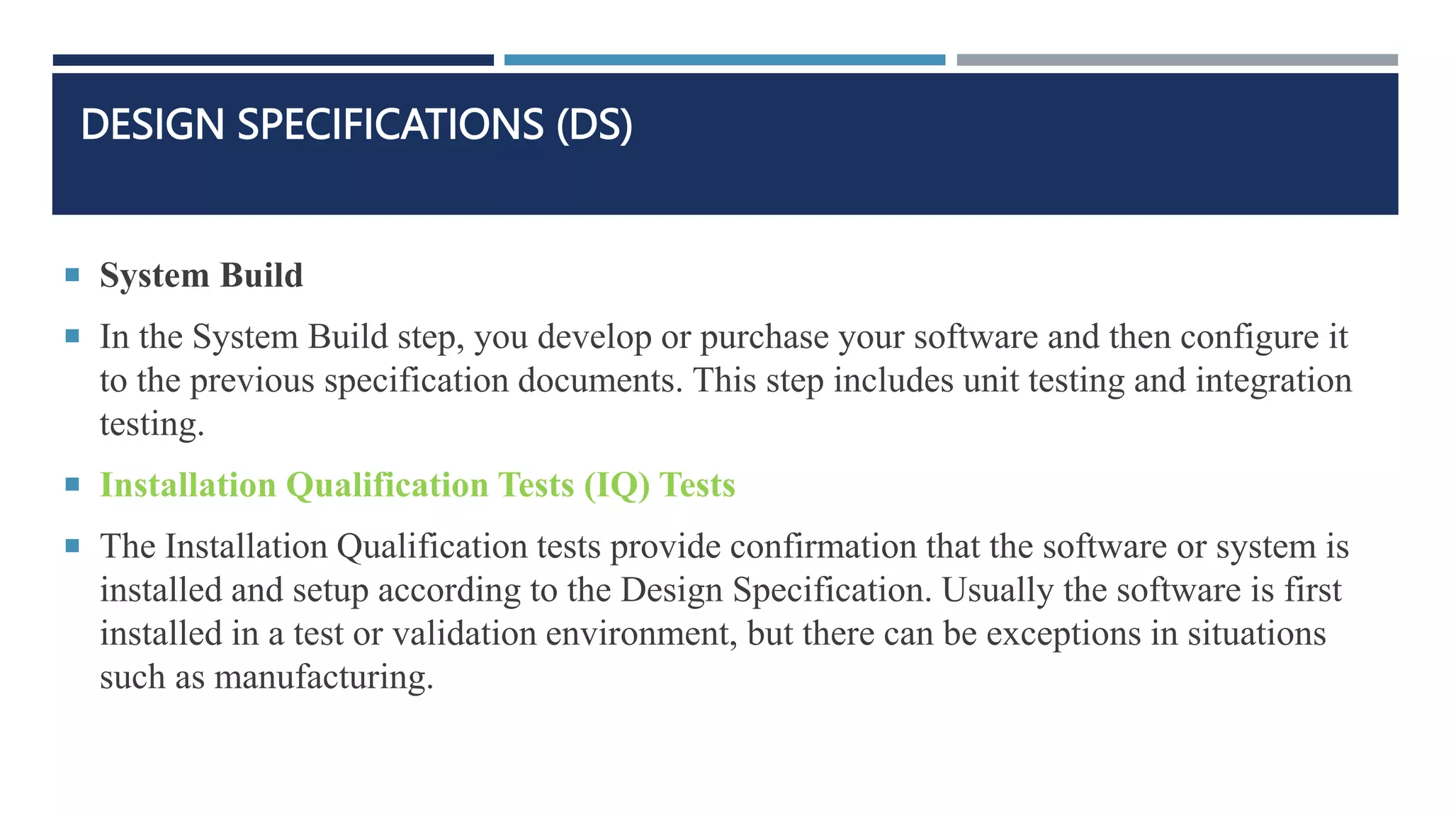DESIGN SPECIFICATIONS (DS)
 System Build
 In the System Build step, you develop or purchase your software and then configure it
to the previous specification documents. This step includes unit testing and integration
testing.
 Installation Qualification Tests (IQ) Tests
 The Installation Qualification tests provide confirmation that the software or system is
installed and setup according to the Design Specification. Usually the software is first
installed in a test or validation environment, but there can be exceptions in situations
such as manufacturing.
 
