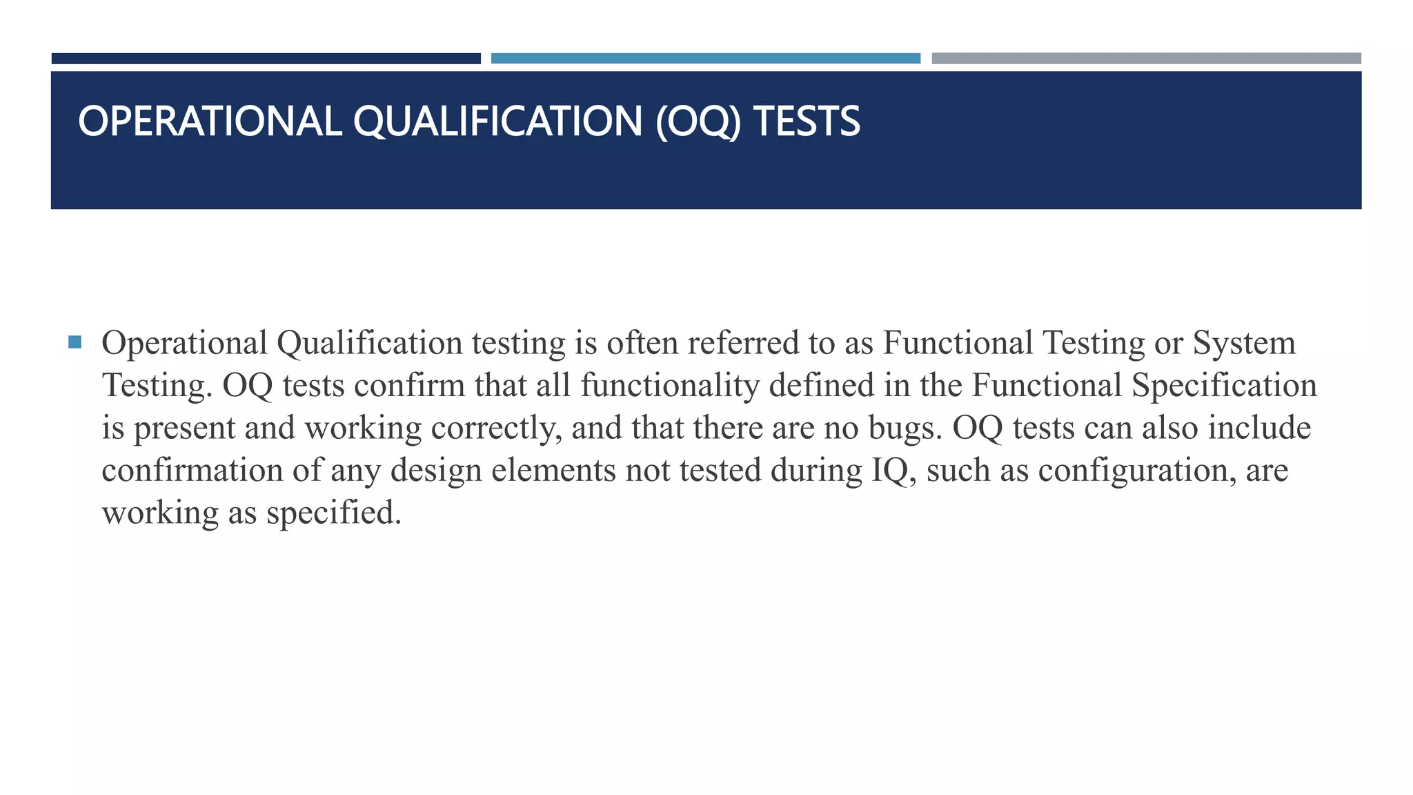 OPERATIONAL QUALIFICATION (OQ) TESTS
 Operational Qualification testing is often referred to as Functional Testing or System
Testing. OQ tests confirm that all functionality defined in the Functional Specification
is present and working correctly, and that there are no bugs. OQ tests can also include
confirmation of any design elements not tested during IQ, such as configuration, are
working as specified.
 