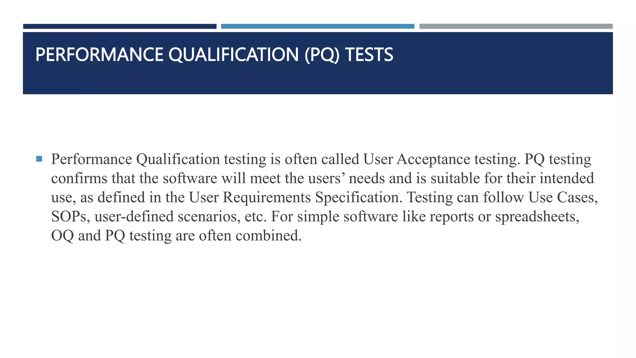 PERFORMANCE QUALIFICATION (PQ) TESTS
 Performance Qualification testing is often called User Acceptance testing. PQ testing
confirms that the software will meet the users’ needs and is suitable for their intended
use, as defined in the User Requirements Specification. Testing can follow Use Cases,
SOPs, user-defined scenarios, etc. For simple software like reports or spreadsheets,
OQ and PQ testing are often combined.
 