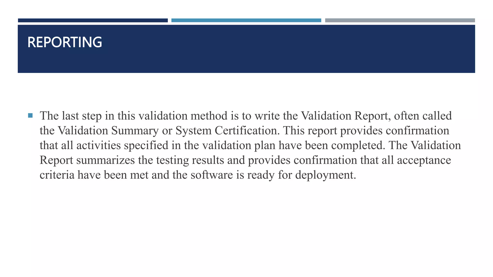 REPORTING
 The last step in this validation method is to write the Validation Report, often called
the Validation Summary or System Certification. This report provides confirmation
that all activities specified in the validation plan have been completed. The Validation
Report summarizes the testing results and provides confirmation that all acceptance
criteria have been met and the software is ready for deployment.
 