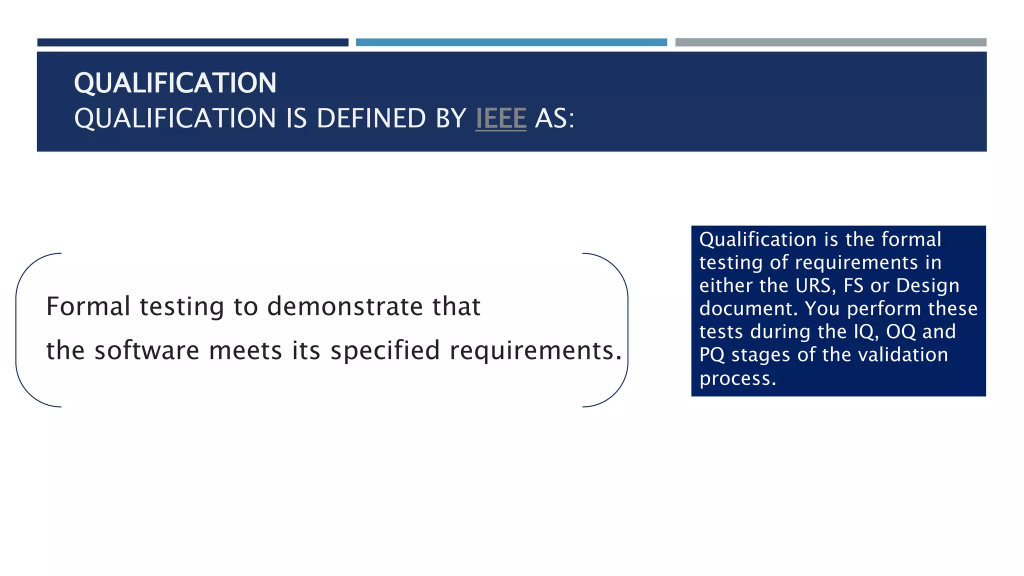 QUALIFICATION
QUALIFICATION IS DEFINED BY IEEE AS:
Formal testing to demonstrate that
the software meets its specified requirements.
Qualification is the formal
testing of requirements in
either the URS, FS or Design
document. You perform these
tests during the IQ, OQ and
PQ stages of the validation
process.
 