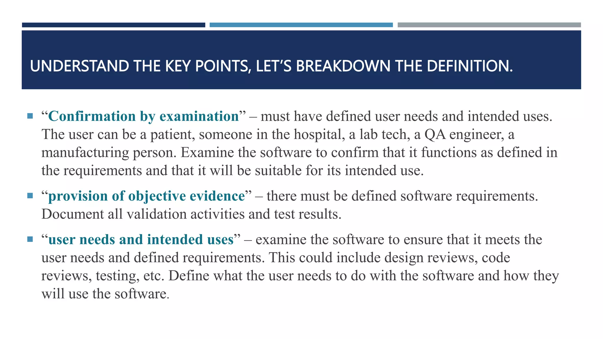 UNDERSTAND THE KEY POINTS, LET’S BREAKDOWN THE DEFINITION.
 “Confirmation by examination” – must have defined user needs and intended uses.
The user can be a patient, someone in the hospital, a lab tech, a QA engineer, a
manufacturing person. Examine the software to confirm that it functions as defined in
the requirements and that it will be suitable for its intended use.
 “provision of objective evidence” – there must be defined software requirements.
Document all validation activities and test results.
 “user needs and intended uses” – examine the software to ensure that it meets the
user needs and defined requirements. This could include design reviews, code
reviews, testing, etc. Define what the user needs to do with the software and how they
will use the software.
 