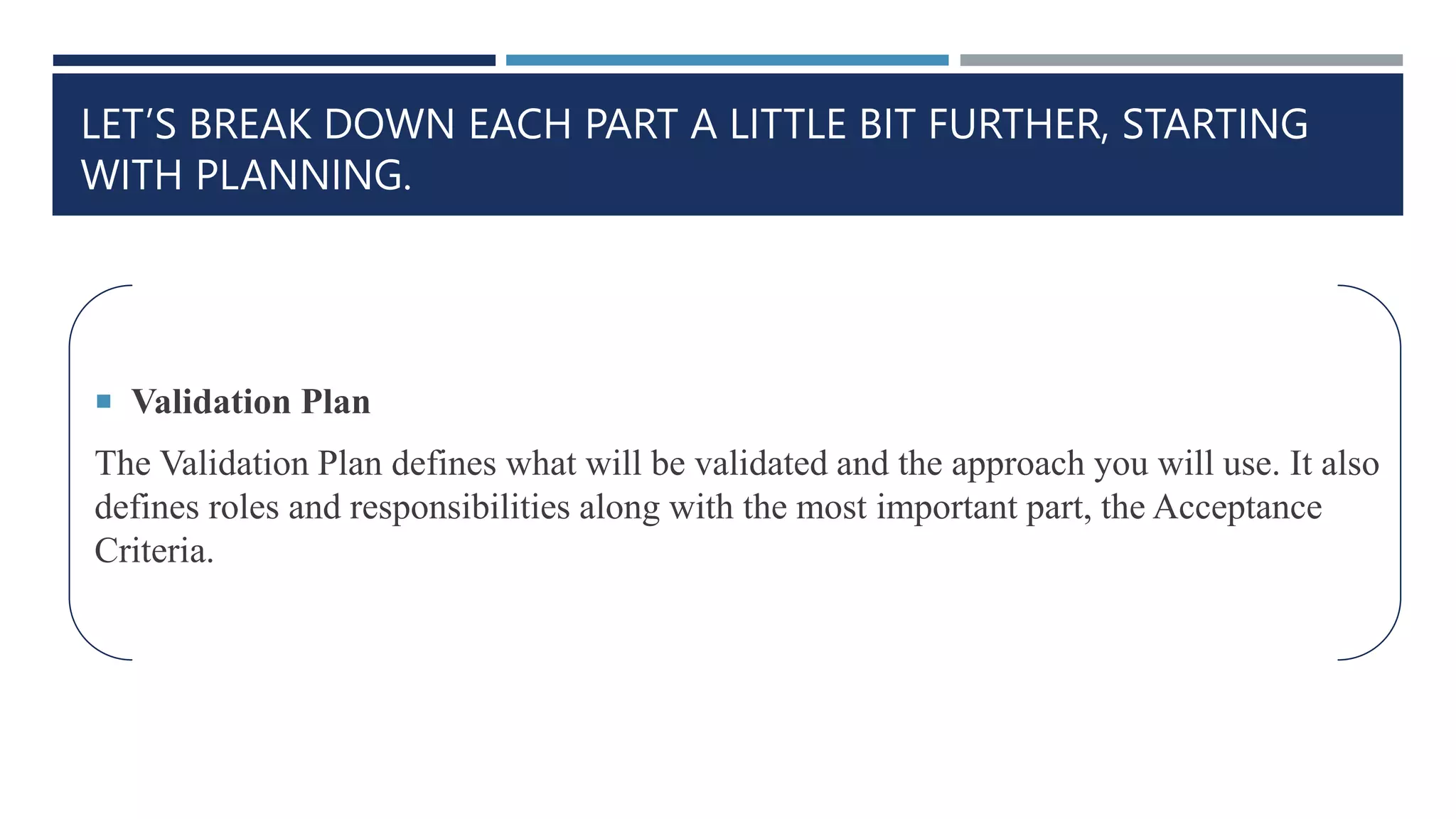 LET’S BREAK DOWN EACH PART A LITTLE BIT FURTHER, STARTING
WITH PLANNING.
 Validation Plan
The Validation Plan defines what will be validated and the approach you will use. It also
defines roles and responsibilities along with the most important part, the Acceptance
Criteria.
 